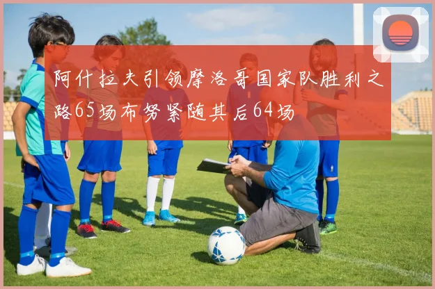 阿什拉夫引领摩洛哥国家队胜利之路65场布努紧随其后64场