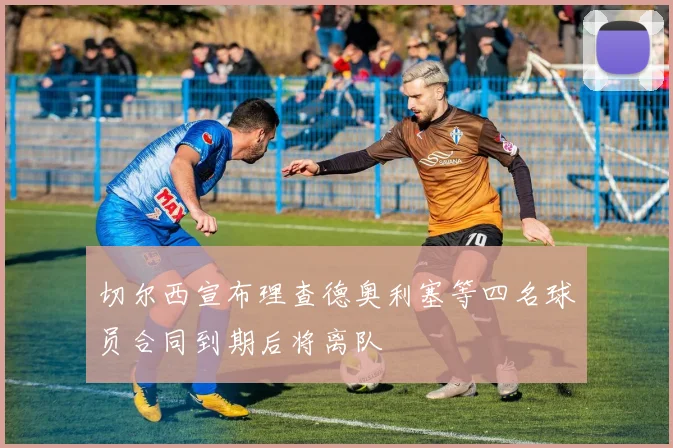 切尔西宣布理查德奥利塞等四名球员合同到期后将离队