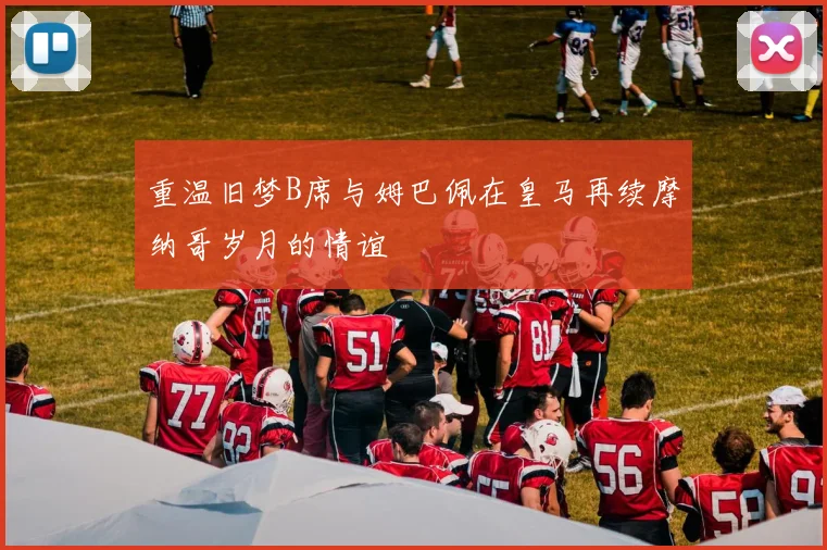 重温旧梦B席与姆巴佩在皇马再续摩纳哥岁月的情谊