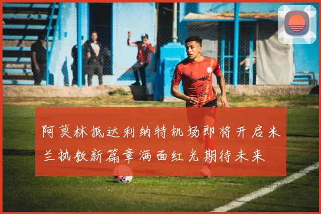 阿莫林抵达利纳特机场即将开启米兰执教新篇章满面红光期待未来