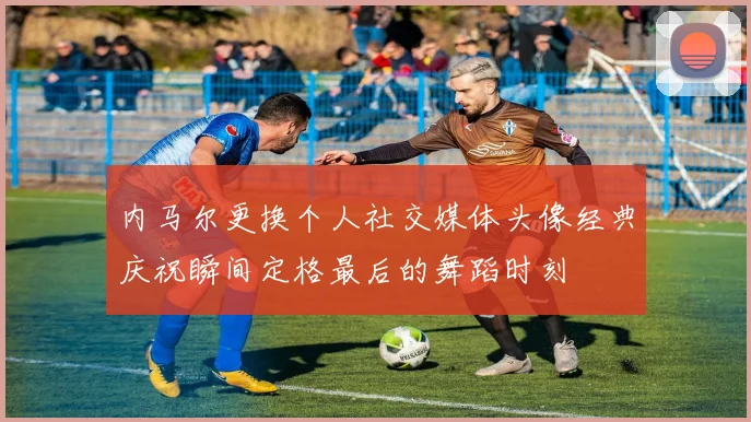 内马尔更换个人社交媒体头像经典庆祝瞬间定格最后的舞蹈时刻