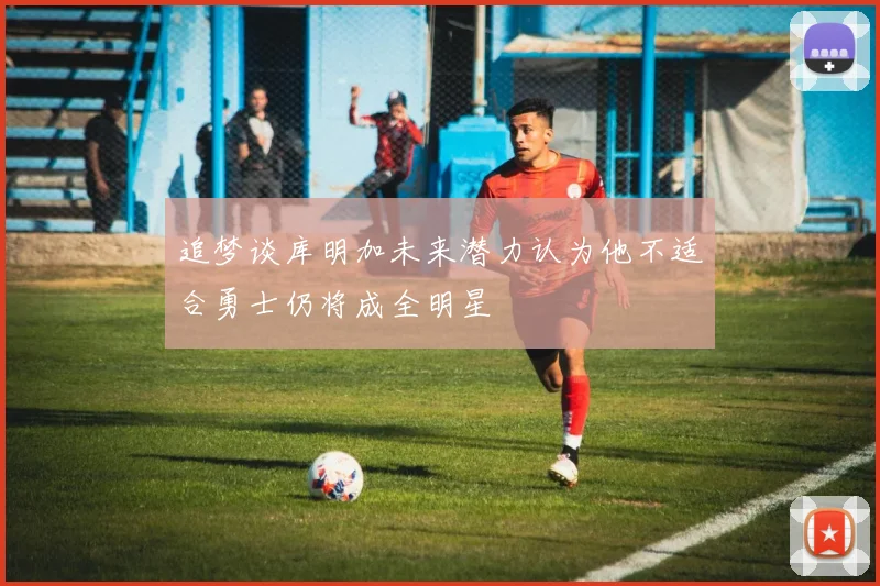 追梦谈库明加未来潜力认为他不适合勇士仍将成全明星