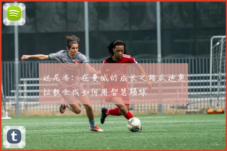 达尼洛：在曼城的成长之路瓜迪奥拉教会我如何用智慧踢球