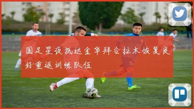 国足星夜抵达金华拜合拉木恢复良好重返训练队伍