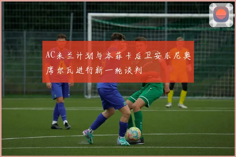 AC米兰计划与本菲卡后卫安东尼奥席尔瓦进行新一轮谈判