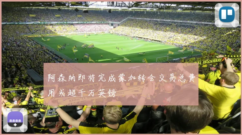 阿森纳即将完成蒙加转会交易总费用或超千万英镑