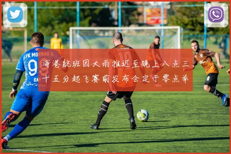 海港航班因大雨推迟至晚上八点三十五分起飞赛前发布会定于零点举行