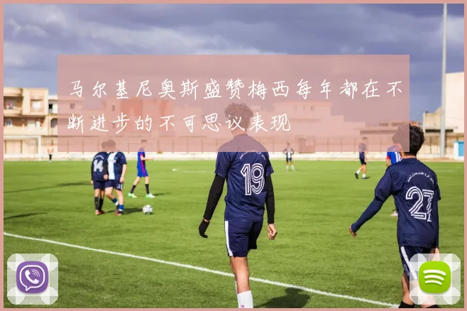 马尔基尼奥斯盛赞梅西每年都在不断进步的不可思议表现