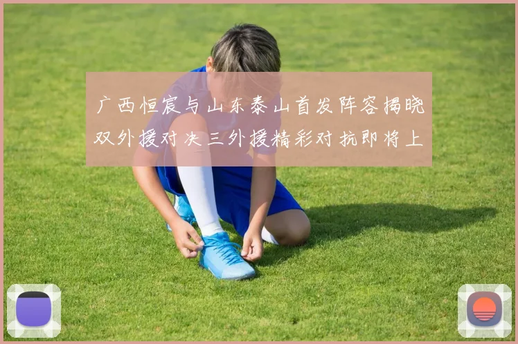 广西恒宸与山东泰山首发阵容揭晓双外援对决三外援精彩对抗即将上演