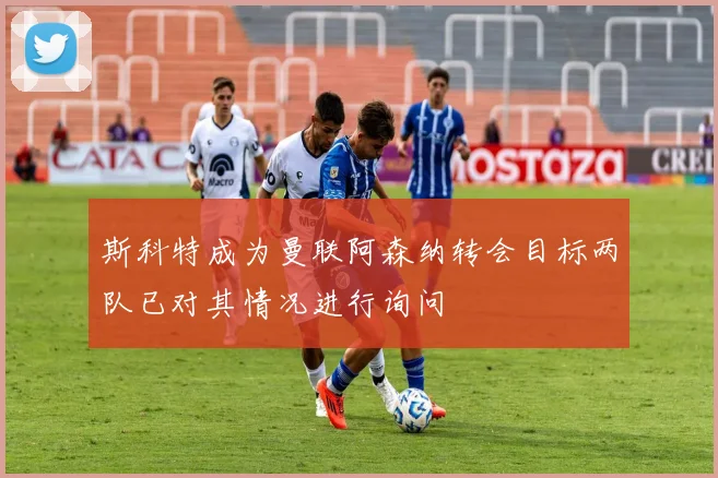 斯科特成为曼联阿森纳转会目标两队已对其情况进行询问