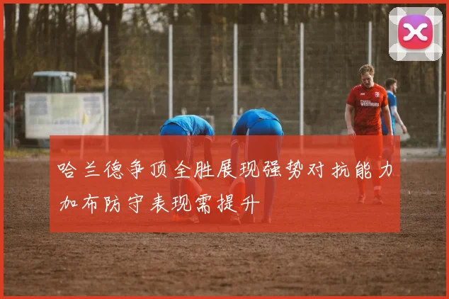 哈兰德争顶全胜展现强势对抗能力加布防守表现需提升