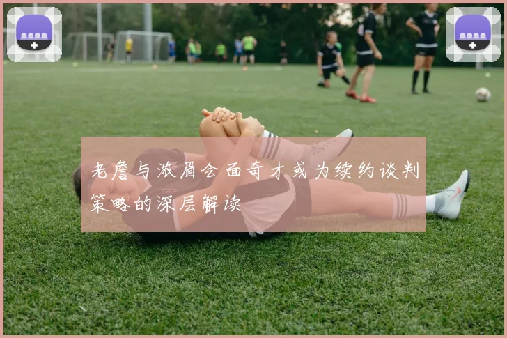 老詹与浓眉会面奇才或为续约谈判策略的深层解读