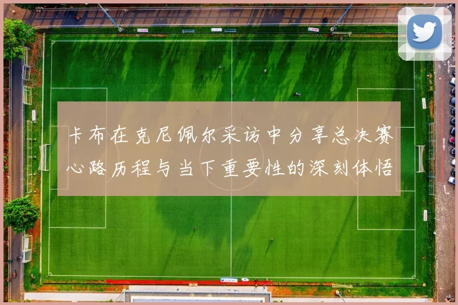 卡布在克尼佩尔采访中分享总决赛心路历程与当下重要性的深刻体悟