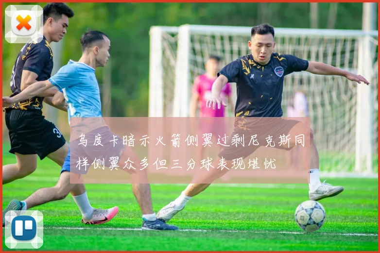 乌度卡暗示火箭侧翼过剩尼克斯同样侧翼众多但三分球表现堪忧